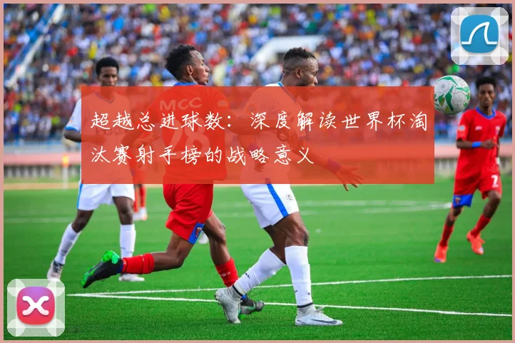 超越总进球数：深度解读世界杯淘汰赛射手榜的战略意义
