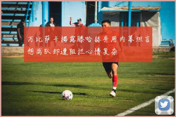 万比萨卡揭露滕哈赫弃用内幕坦言想离队却遭阻拦心情复杂